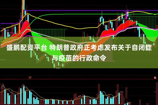 盛鹏配资平台 特朗普政府正考虑发布关于自闭症与疫苗的行政命令